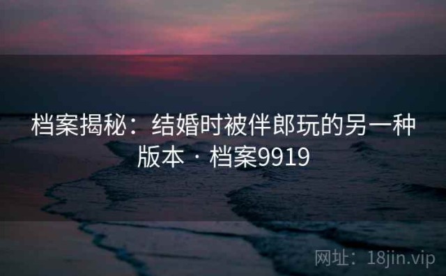 档案揭秘：结婚时被伴郎玩的另一种版本 · 档案9919