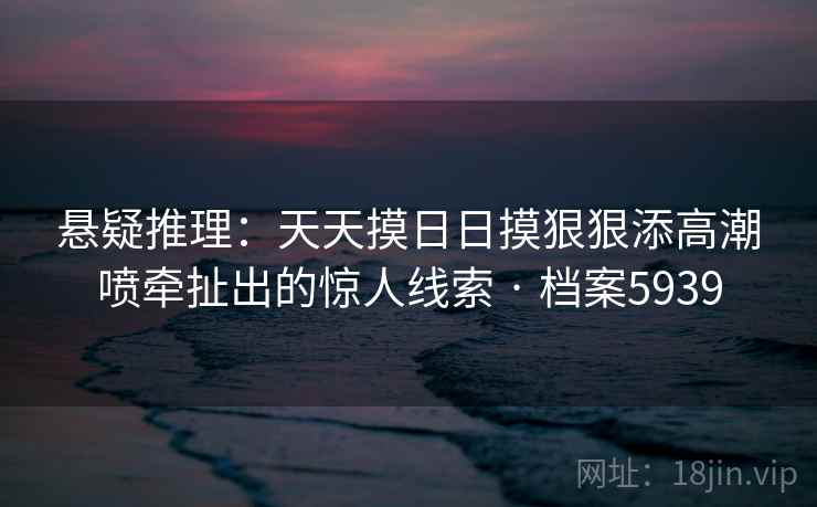悬疑推理：天天摸日日摸狠狠添高潮喷牵扯出的惊人线索 · 档案5939