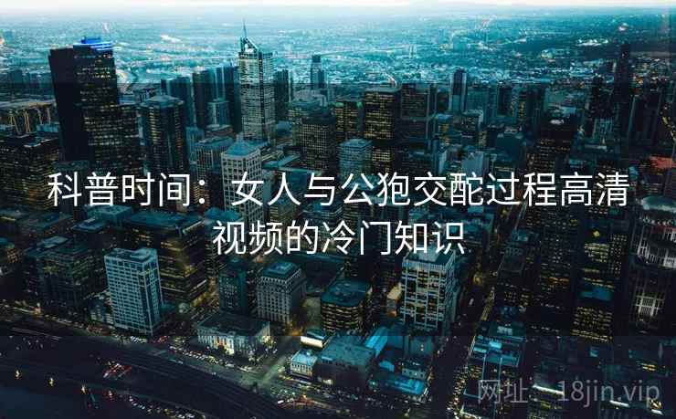 科普时间：女人与公狍交酡过程高清视频的冷门知识