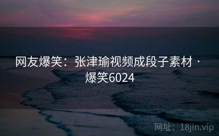 网友爆笑：张津瑜视频成段子素材 · 爆笑6024