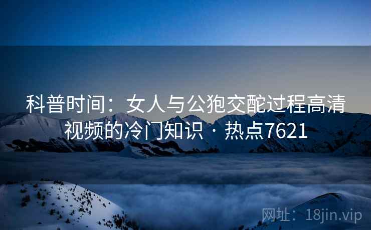 科普时间：女人与公狍交酡过程高清视频的冷门知识 · 热点7621