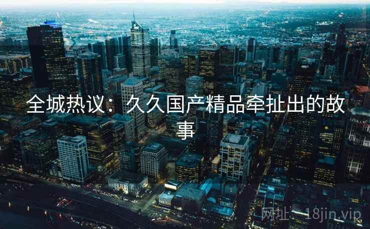 全城热议：久久国产精品牵扯出的故事