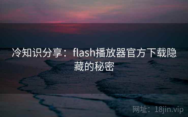 冷知识分享：flash播放器官方下载隐藏的秘密