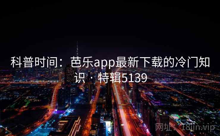 科普时间：芭乐app最新下载的冷门知识 · 特辑5139