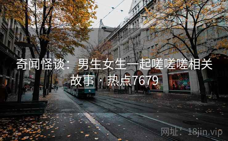 奇闻怪谈：男生女生一起嗟嗟嗟相关故事 · 热点7679