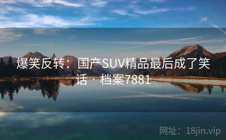 爆笑反转：国产SUV精品最后成了笑话 · 档案7881