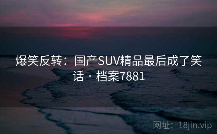 爆笑反转：国产SUV精品最后成了笑话 · 档案7881