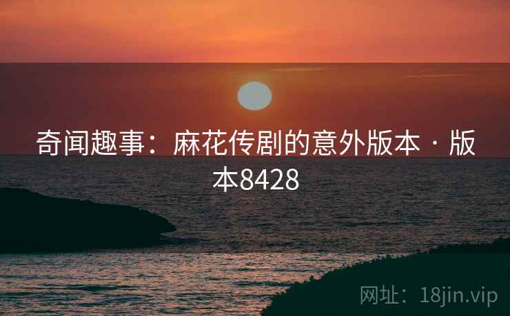 奇闻趣事：麻花传剧的意外版本 · 版本8428