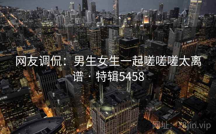 网友调侃：男生女生一起嗟嗟嗟太离谱 · 特辑5458