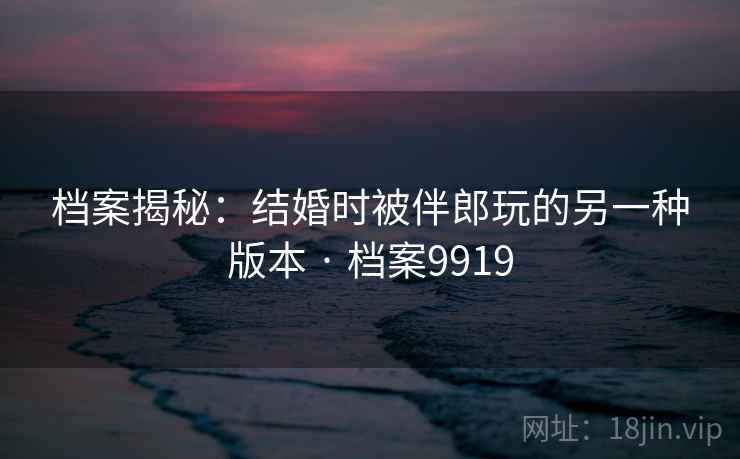 档案揭秘：结婚时被伴郎玩的另一种版本 · 档案9919